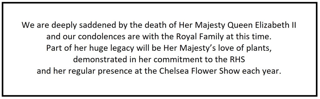 We are deeply saddened by the death of Her Majesty Queen Elizabeth II and our condolences are with the Royal Family at this time. Part of her huge legacy will be Her Majesty’s love of plants, demonstrated in her commitment to the RHS and her regular presence at the Chelsea Flower Show each year. 